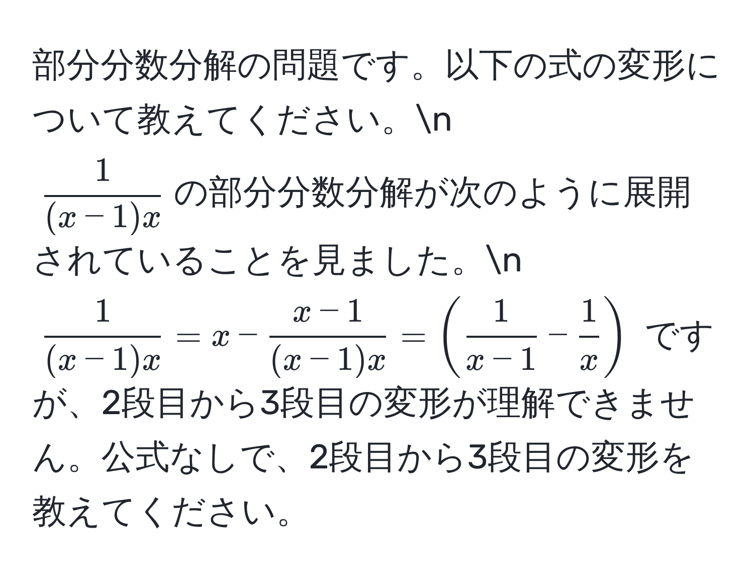 部分分数分解の問題です。以下の式の変形について教えてください。n  
( 1/(x-1)x )の部分分数分解が次のように展開されていることを見ました。n  
( 1/(x-1)x  = x -  (x-1)/(x-1)x  = ( 1/x-1  -  1/x )) ですが、2段目から3段目の変形が理解できません。公式なしで、2段目から3段目の変形を教えてください。