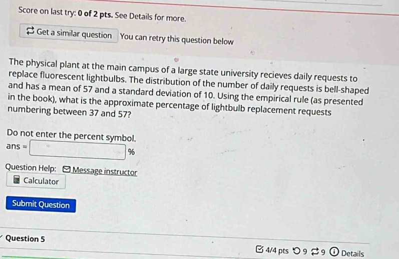 Score on last try: 0 of 2 pts. See Details for more. 
Get a similar question You can retry this question below 
The physical plant at the main campus of a large state university recieves daily requests to 
replace fluorescent lightbulbs. The distribution of the number of daily requests is bell-shaped 
and has a mean of 57 and a standard deviation of 10. Using the empirical rule (as presented 
in the book), what is the approximate percentage of lightbulb replacement requests 
numbering between 37 and 57? 
Do not enter the percent symbol.
ans=□ %
Question Help: - Message instructor 
Calculator 
Submit Question 
Question 5 - x_- 1 4/4 ptsつ 9 9 Details