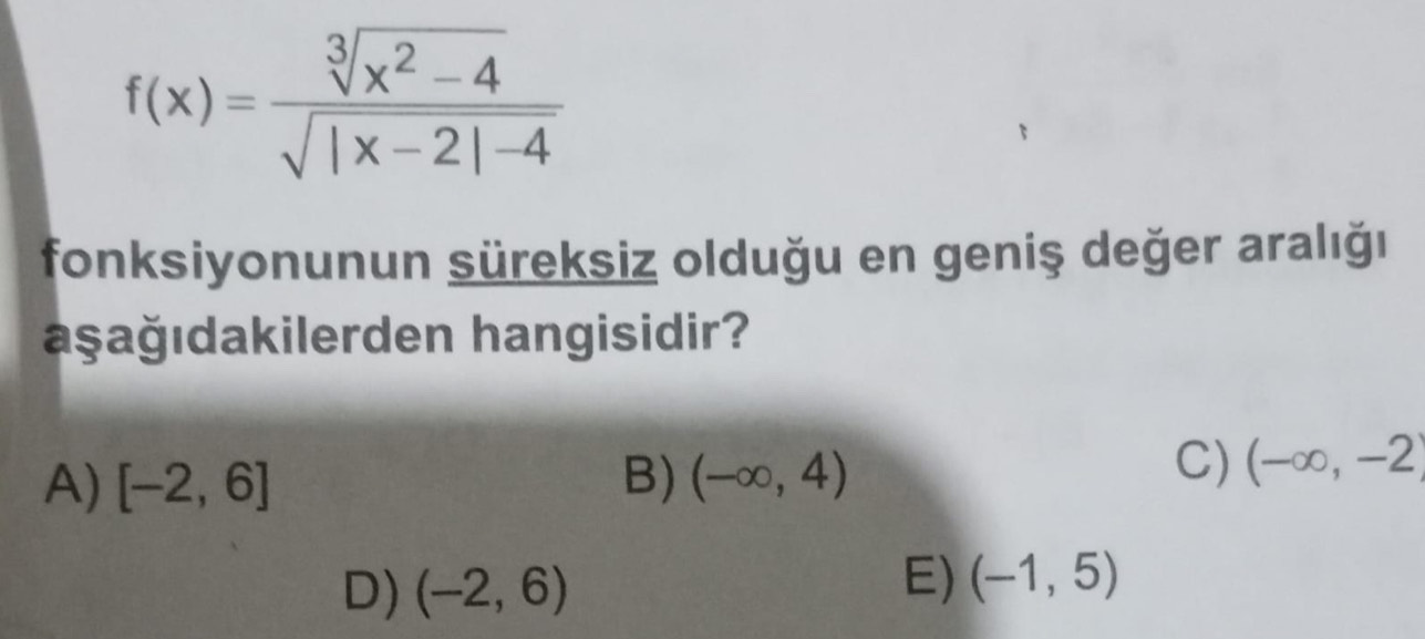 f(x)= (sqrt[3](x^2-4))/sqrt(|x-2|-4) 
fonksiyonunun süreksiz olduğu en geniş değer aralığı
aşağıdakilerden hangisidir?
A) [-2,6] B) (-∈fty ,4)
C) (-∈fty ,-2)
D) (-2,6)
E) (-1,5)