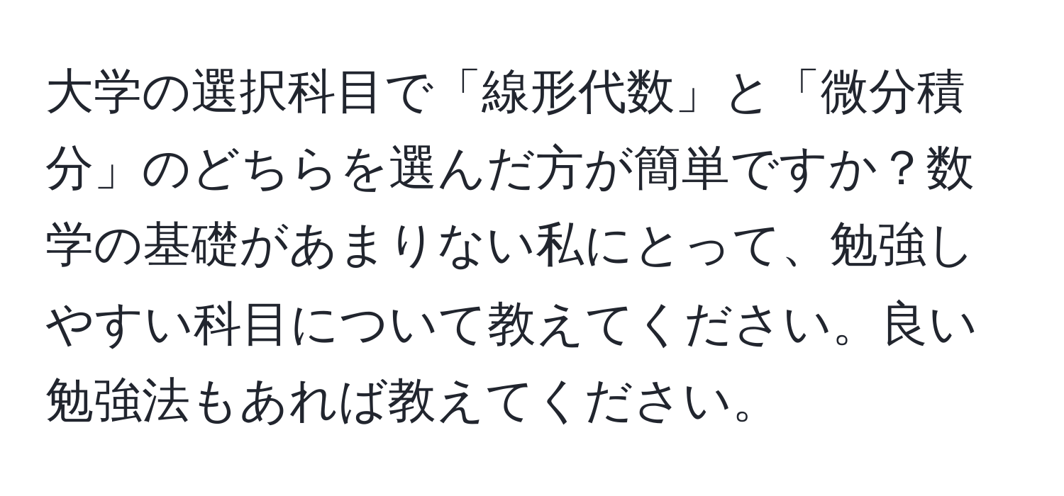 大学の選択科目で「線形代数」と「微分積分」のどちらを選んだ方が簡単ですか？数学の基礎があまりない私にとって、勉強しやすい科目について教えてください。良い勉強法もあれば教えてください。