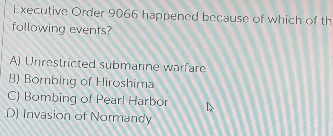 Executive Order 9066 happened because of which of th
following events?
A) Unrestricted submarine warfare
B) Bombing of Hiroshima
C) Bombing of Pearl Harbor
D) Invasion of Normandy