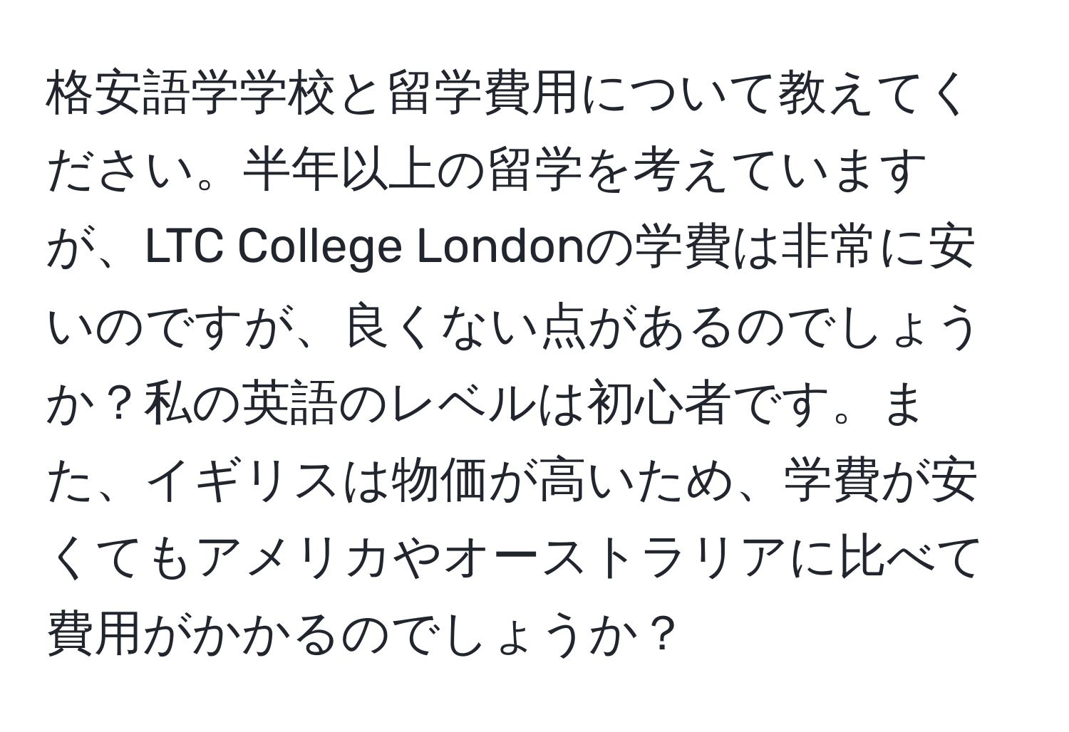 格安語学学校と留学費用について教えてください。半年以上の留学を考えていますが、LTC College Londonの学費は非常に安いのですが、良くない点があるのでしょうか？私の英語のレベルは初心者です。また、イギリスは物価が高いため、学費が安くてもアメリカやオーストラリアに比べて費用がかかるのでしょうか？