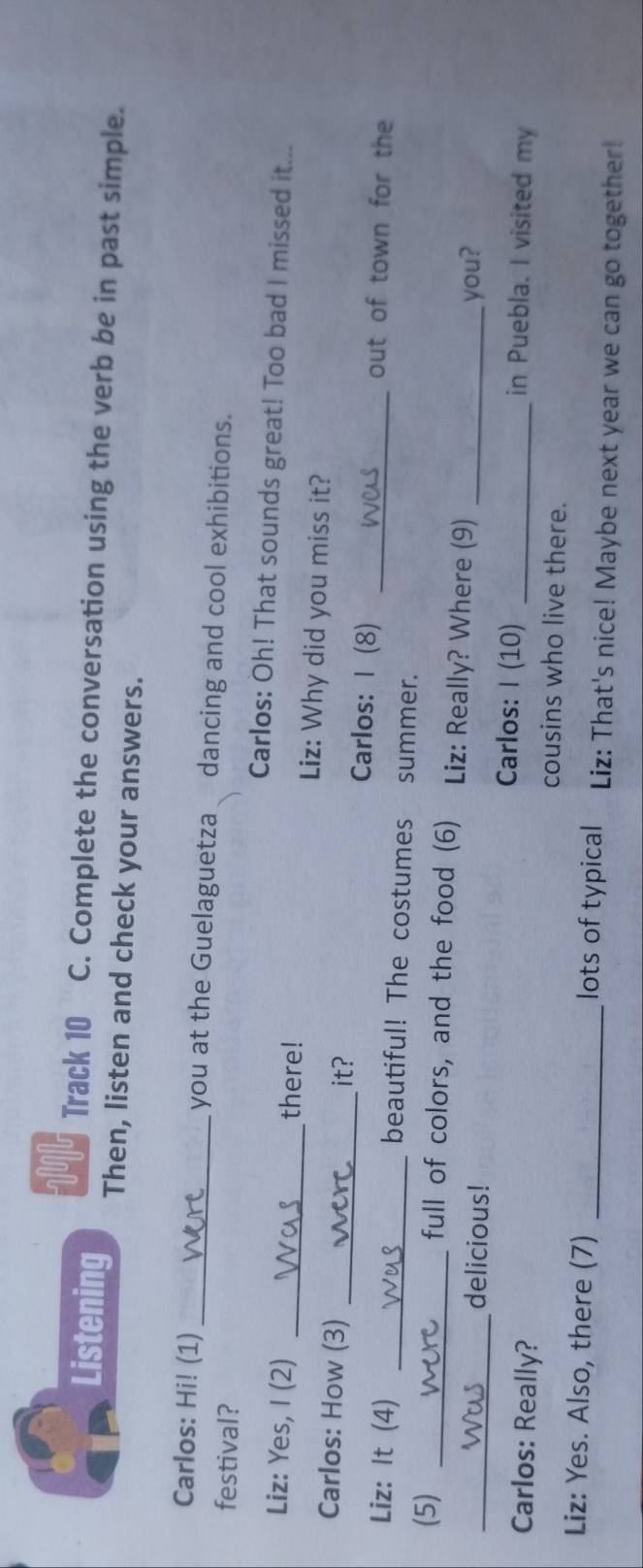 in 
Track 10 C. Complete the conversation using the verb be in past simple. 
Listening Then, listen and check your answers. 
Carlos: Hi! (1) _you at the Guelaguetza dancing and cool exhibitions. 
festival? 
Carlos: Oh! That sounds great! Too bad I missed it... 
Liz: Yes, I (2) _there! 
Liz: Why did you miss it? 
it? 
Carlos: How (3) _Carlos: I (8) out of town for the 
Liz: It (4) _beautiful! The costumes summer._ 
(5) _full of colors, and the food (6) Liz: Really? Where (9)_ 
_delicious! you? 
Carlos: I (10) in Puebla. I visited my 
Carlos: Really? cousins who live there. 
Liz: Yes. Also, there (7) _lots of typical Liz: That's nice! Maybe next year we can go together!