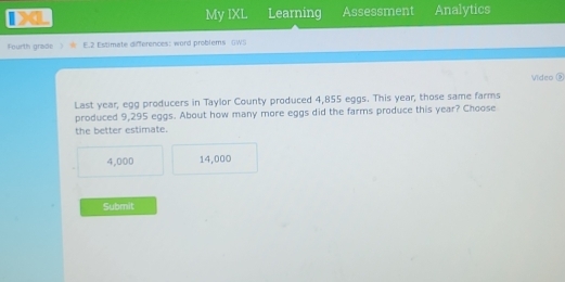 a Learning Assessment Analytics
My IXL
Fourth grade E.2 Estimate differences: word problems GWS
Video D
Last year, egg producers in Taylor County produced 4,855 eggs. This year, those same farms
produced 9,295 eggs. About how many more eggs did the farms produce this year? Choose
the better estimate.
4,000 14,000
Submit