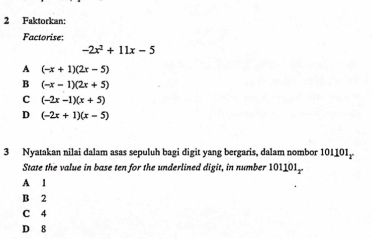 Faktorkan:
Factorise:
-2x^2+11x-5
A (-x+1)(2x-5)
B (-x-1)(2x+5)
C (-2x-1)(x+5)
D (-2x+1)(x-5)
3 Nyatakan nilai dalam asas sepuluh bagi digit yang bergaris, dalam nombor 10 10 1,.
State the value in base ten for the underlined digit, in number 101101_2.
A 1
B 2
C 4
D 8