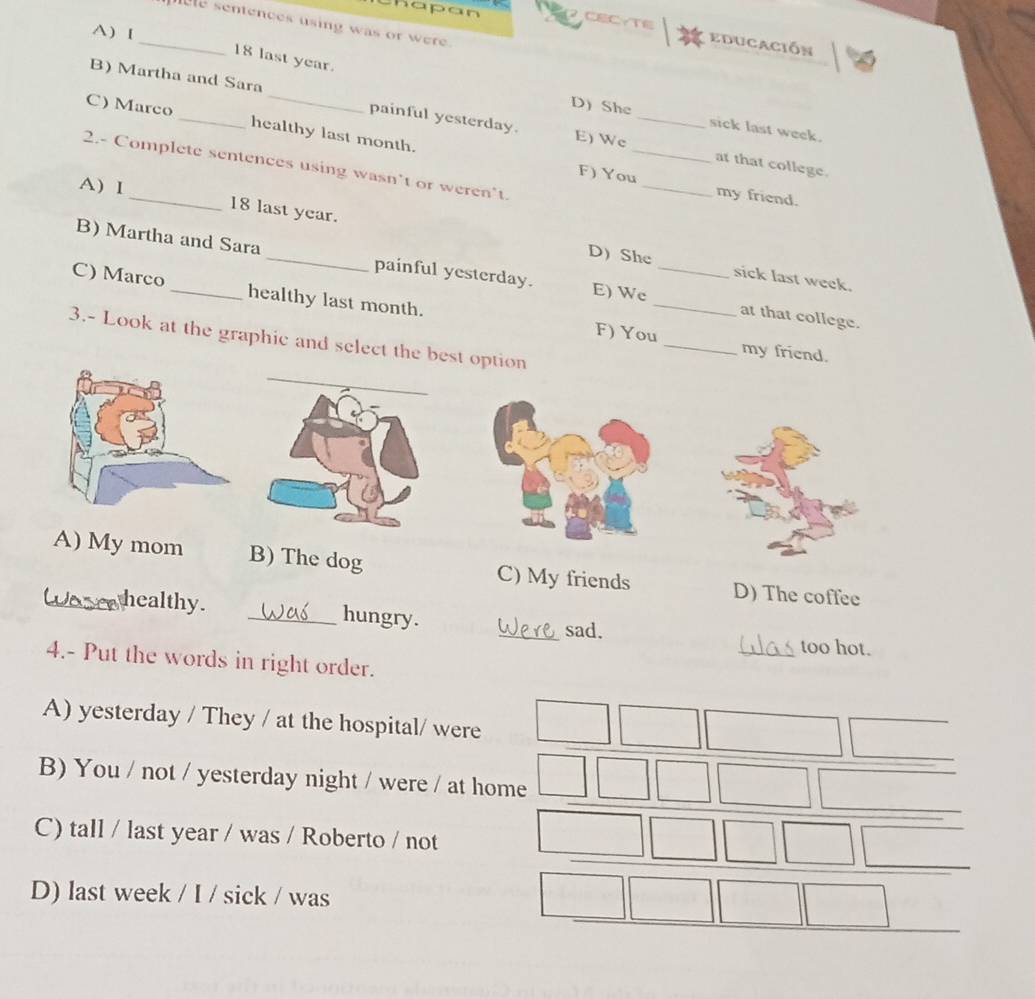 hapan
_ e sentences using was or were.
A) I
CECYTE educación
18 last year.
_
B) Martha and Sara _painful yesterday. E) We_
D) She sick last week.
C) Marco _healthy last month.
at that college.
_
2.- Complete sentences using wasn’t or weren't.
A)I
F) You_ my friend.
18 last year.
_
B) Martha and Sara _painful yesterday. E) Wc_
D She sick last week.
C) Marco _healthy last month.
at that college.
3.- Look at the graphic and select the best option
F) You _my friend.
_A) My mom B) The dog C) My friends D) The coffee
healthy. _hungry.
_sad. _too hot.
4.- Put the words in right order.
A) yesterday / They / at the hospital/ were
B) You / not / yesterday night / were / at home
C) tall / last year / was / Roberto / not
D) last week / I / sick / was