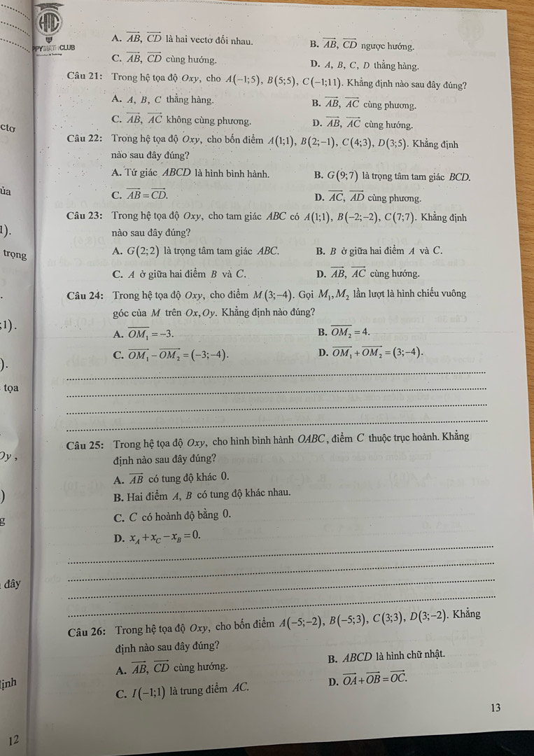 A. vector AB,vector CD là hai vectờ đối nhau. B. vector AB,vector CD ngược hướng.
PPYMAT CLUB
C. vector AB,vector CD cùng hướng. D. A, B, C, D thẳng hàng.
Câu 21: Trong hệ tọa độ Oxy, cho A(-1;5),B(5;5),C(-1;11). Khẳng định nào sau đây đúng?
A. A, B, C thẳng hàng. B. vector AB,vector AC cùng phương.
C. vector AB,vector AC không cùng phương. D. vector AB,vector AC cùng hướng.
cto
Câu 22: Trong hệ tọa độ Oxy, cho bốn điểm A(1;1),B(2;-1),C(4;3),D(3;5). Khẳng định
nào sau đây đúng?
A. Tứ giác ABCD là hình bình hành. B. G(9;7) là trọng tâm tam giác BCD.
ủa
D.
C. vector AB=vector CD. vector AC,vector AD cùng phương.
Câu 23: Trong hệ tọa độ Oxy, cho tam giác ABC có A(1;1),B(-2;-2),C(7;7). Khẳng định
1). nào sau đây đúng?
trọng
A. G(2;2) là trọng tâm tam giác ABC. B. B ở giữa hai điểm A và C.
C. A ở giữa hai điểm B và C. D. vector AB,vector AC cùng hướng.
Câu 24: Trong hệ tọa độ Oxy, cho điểm M(3;-4). Gọi M_1,M_2 lần lượt là hình chiếu vuông
góc của M trên Ox,Oy Khẳng định nào đúng
;1). B. overline OM_2=4.
A. overline OM_1=-3.
C. vector OM_1-vector OM_2=(-3;-4). D. vector OM_1+vector OM_2=(3;-4).
_
).
tọa
_
_
_
Câu 25: Trong hệ tọa độ Oxy, cho hình bình hành OABC, điểm C thuộc trục hoành. Khẳng
Dy , định nào sau đây đúng?
A. vector AB có tung độ khác 0.
B. Hai điểm A, B có tung độ khác nhau.
u C. C có hoành độ bằng 0.
_
D. x_A+x_C-x_B=0.
_
_
đây
_
Câu 26: Trong hệ tọa độ Oxy, cho bốn điểm A(-5;-2),B(-5;3),C(3;3),D(3;-2). Khẳng
định nào sau đây đúng?
A. vector AB,vector CD cùng hướng. B. ABCD là hình chữ nhật.
ịnh D. vector OA+vector OB=vector OC.
C. I(-1;1) là trung điểm AC.
13
12