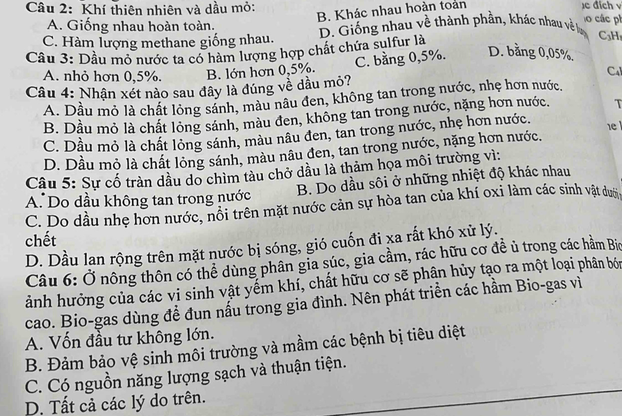 Khí thiên nhiên và dầu mỏ: c đích v
B. Khác nhau hoàn toản
A. Giống nhau hoàn toàn.
o  các ph
C. Hàm lượng methane giống nhau.
D. Giống nhau về thành phần, khác nhau về lượ C3H
Câu 3: Dầu mỏ nước ta có hàm lượng hợp chất chứa sulfur là
A. nhỏ hơn 0,5%. B. lớn hơn 0,5%. C. bằng 0,5%. D. bằng 0,05%.
Cal
Câu 4: Nhận xét nào sau đây là đúng về dầu mỏ?
A. Dầu mỏ là chất lỏng sánh, màu nâu đen, không tan trong nước, nhẹ hơn nước.
B. Dầu mỏ là chất lỏng sánh, màu đen, không tan trong nước, nặng hơn nước.
T
C. Dầu mỏ là chất lỏng sánh, màu nâu đen, tan trong nước, nhẹ hơn nước.
1 l
D. Dầu mỏ là chất lỏng sánh, màu nâu đen, tan trong nước, nặng hơn nước.
Câu 5: Sự cố tràn dầu do chìm tàu chở dầu là thảm họa môi trường vì:
A. Do dầu không tan trong nước B. Do dầu sôi ở những nhiệt độ khác nhau
C. Do dầu nhẹ hơn nước, nổi trên mặt nước cản sự hòa tan của khí oxi làm các sinh vật dưới
chết
D. Dầu lan rộng trên mặt nước bị sóng, gió cuốn đi xa rất khó xử lý.
Câu 6: Ở nông thôn có thể dùng phân gia súc, gia cầm, rác hữu cơ để ủ trong các hầm Bio
ảnh hưởng của các vi sinh vật yếm khí, chất hữu cơ sẽ phân hủy tạo ra một loại phân bói
cao. Bio-gas dùng để đun nấu trong gia đình. Nên phát triền các hầm Bio-gas vì
A. Vốn đầu tư không lớn.
B. Đảm bảo vệ sinh môi trường và mầm các bệnh bị tiêu diệt
C. Có nguồn năng lượng sạch và thuận tiện.
D. Tất cả các lý do trên.