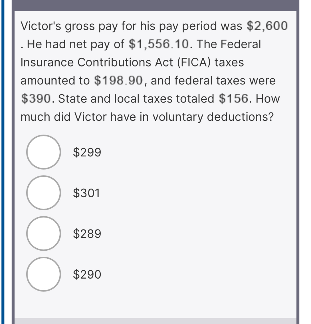 Victor's gross pay for his pay period was $2,600. He had net pay of $1,556.10. The Federal
Insurance Contributions Act (FICA) taxes
amounted to $198.90, and federal taxes were
$390. State and local taxes totaled $156. How
much did Victor have in voluntary deductions?
$299
$301
$289
$290