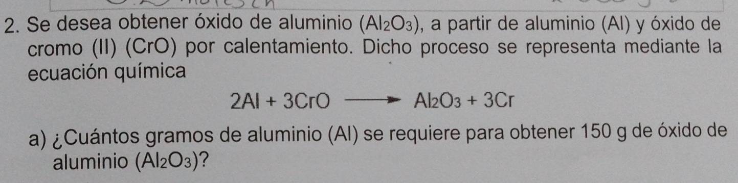 Se desea obtener óxido de aluminio (Al_2O_3) , a partir de aluminio (AI) y óxido de 
cromo (II) (CrO) por calentamiento. Dicho proceso se representa mediante la 
ecuación química
2Al+3CrOto Al_2O_3+3Cr
a) ¿Cuántos gramos de aluminio (AI) se requiere para obtener 150 g de óxido de 
aluminio (Al_2O_3) ?