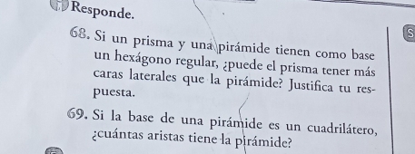 Responde. 
S 
68. Si un prisma y una pirámide tienen como base 
un hexágono regular, ¿puede el prisma tener más 
caras laterales que la pirámide? Justifica tu res- 
puesta. 
69. Si la base de una pirámide es un cuadrilátero, 
¿cuántas aristas tiene la pirámide?