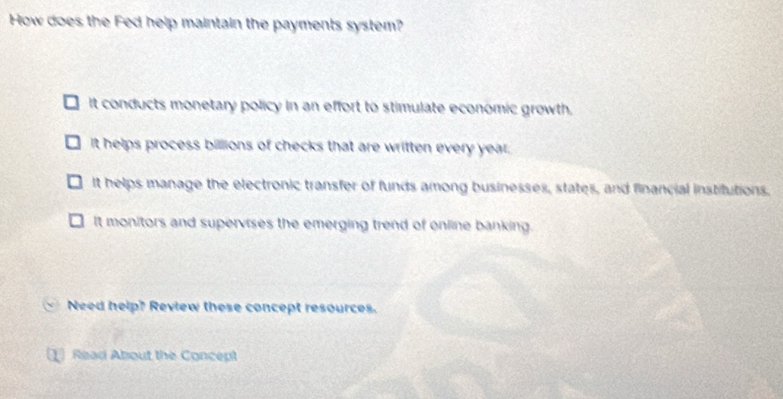 How does the Fed help maintain the payments system?
it conducts monetary policy in an effort to stimulate economic growth.
It helps process billions of checks that are written every year;
It helps manage the electronic transfer of funds among businesses, states, and financial institutions.
It monitors and supervises the emerging trend of online banking.
Need help? Review these concept resources.
1 Read About the Concept