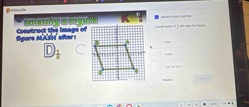 edpuzzle
* Diatinga Ligure MULTIPLE CHOICE QUESTION
Construct the image ofA scale factor of  1/3  will make the figure...
figure MASH after :
bigger
D  11/3 
smaller
stay the same
Rewatch Submit
0ct2 5:29