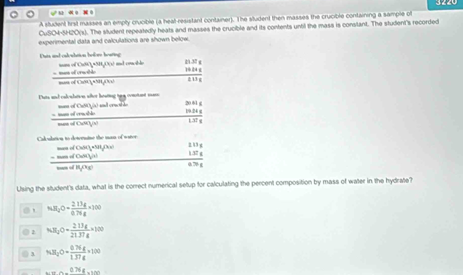 320
A student lirst masses an empty crucible (a heat-resistant container). The student then masses the crucible containing a sample of
CuSO4·5H2O (s). The student repeatedly heats and masses the crucible and its contents until the mass is constant. The student's recorded
experimental data and calculations are shown below.
Dats and calealation before beating
ns of CaSi)_3· 3H_gO(x) and cracible beginarrayr 21.37g 19.84g hline 243gendarray
t es of crwl 
_  
masa of CaSO, *3HOc
Duta and calculation after heating tyu constant mass
frac beginarrayr SnevorCaSO_4(1endarray serofrenddo hline endarray  I crectble
frac beginarrayr 20.61g 19.24gendarray 1.37g
Calubrion to determine the mass of water:
frac beginarrayr _ memofCuSO_4* M_2(lambda _3)endarray  _ -memofCuSO_4(lambda _3wenofH_2_ meofH_2O(N_3)
beginarrayr 2.13g 1.37g hline 0.78gendarray
Using the student's data, what is the correct numerical setup for calculating the percent composition by mass of water in the hydrate?
% H_2O= (2.13g)/0.76g * 100
2 NH_3O= 213g/21.37g * 100
3 % H_2O= (0.76g)/1.37g * 100
_ 0.76g* 100