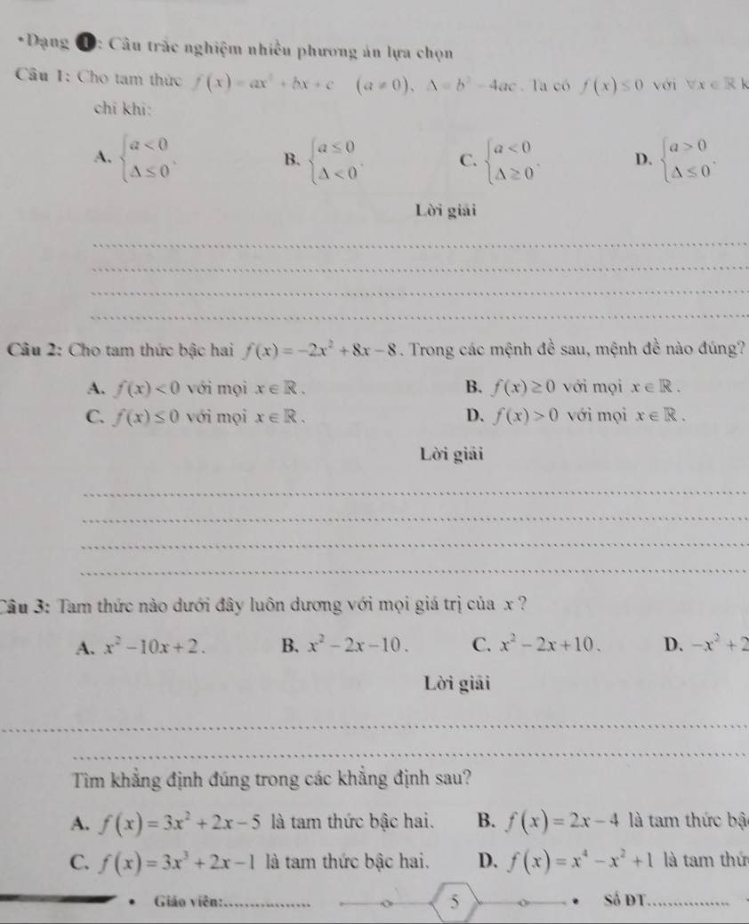 Dạng D: Câu trắc nghiệm nhiều phương án lựa chọn
Câu 1: Cho tam thức f(x)=ax^2+bx+c (a!= 0),△ =b^2-4ac la có f(x)≤ 0 với forall x∈ R k
chí khi:
A. beginarrayl a<0 △ ≤ 0endarray. , beginarrayl a≤ 0 △ <0endarray. . C. beginarrayl a<0 △ ≥ 0endarray. . D. beginarrayl a>0 △ ≤ 0endarray. .
B.
Lời giải
_
_
_
_
Câu 2: Cho tam thức bậc hai f(x)=-2x^2+8x-8. Trong các mệnh đề sau, mệnh đề nào đúng?
A. f(x)<0</tex> với mọi x∈ R. B. f(x)≥ 0 với mọi x∈ R.
C. f(x)≤ 0 với mọi x∈ R. D. f(x)>0 với mọi x∈ R.
Lời giải
_
_
_
_
Câu 3: Tam thức nào dưới đây luôn dương với mọi giá trị của x ?
A. x^2-10x+2. B. x^2-2x-10. C. x^2-2x+10. D. -x^2+2
Lời giải
_
_
Tìm khẳng định đúng trong các khẳng định sau?
A. f(x)=3x^2+2x-5 là tam thức bậc hai. B. f(x)=2x-4 là tam thức bật
C. f(x)=3x^3+2x-1 là tam thức bậc hai. D. f(x)=x^4-x^2+1 là tam thứ
* Giáo viên:_ 5 Số đT_