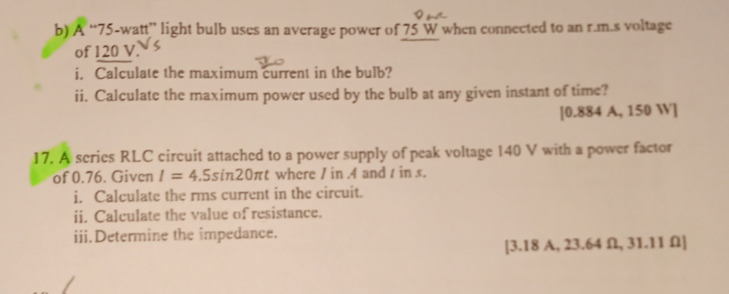 A “ 75-watt ” light bulb uses an average power of 75 W when connected to an r.m.s voltage 
of 120 V. 
i. Calculate the maximum current in the bulb? 
ii. Calculate the maximum power used by the bulb at any given instant of time? 
[ 0.884 A, 150 W]
17. A series RLC circuit attached to a power supply of peak voltage 140 V with a power factor 
of 0.76. Given I=4.5sin 20π t where / in . 4 and t in s. 
i. Calculate the rms current in the circuit. 
ii. Calculate the value of resistance. 
iii.Determine the impedance. 
[3. 18 A, 23.64 Ω, 31.11 Ω ]