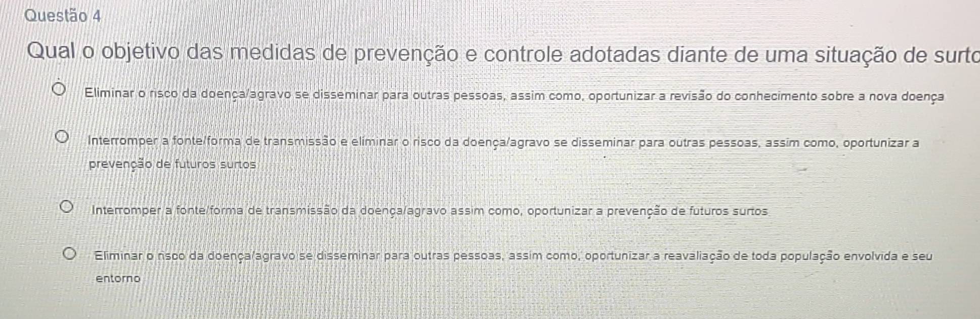 Qual o objetivo das medidas de prevenção e controle adotadas diante de uma situação de surto
Eliminar o risco da doença/agravo se disseminar para outras pessoas, assim como, oportunizar a revisão do conhecimento sobre a nova doença
Interromper a fonte/forma de transmissão e elíminar o risco da doença/agravo se disseminar para outras pessoas, assim como, oportunizar a
prevenção de futuros surtos
Interromper a fonte/forma de transmissão da doença/agravo assim como, oportunizar a prevenção de futuros surtos
Eliminar o risco da doençalagravo se disseminar para outras pessoas, assim como, oportunizar a reavaliação de toda população envolvida e seu
entorno