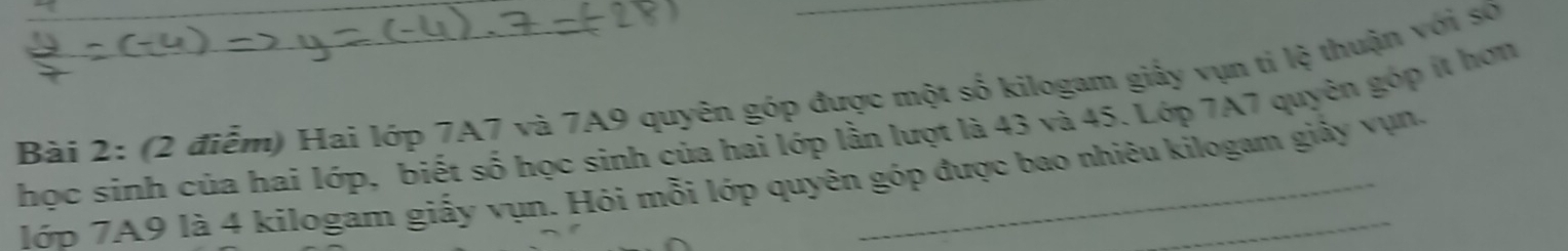 Bàải 2: (2 điễm) Hai lớp 7A7 và 7A9 quyên góp được một số kilogam giấy vụn tỉ lệ thuận với số 
học sinh của hai lớp, biết số học sinh của hai lớp lần lượt là 43 và 45. Lớp 7A7 quyên góp ít hợn 
lớp 7A9 là 4 kilogam giấy vụn. Hói mỗi lớp quyên góp được bao nhiêu kilogam giảy vụn.