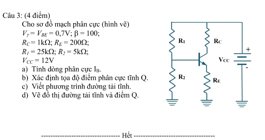 Cho sơ đồ mạch phân cực (hình vẽ)
V_y=V_BE=0,7V;beta =100;
R_C=1kOmega ;R_E=200Omega ;
R_1=25kOmega ;R_2=5kOmega ;
V_CC=12V
a) Tính dòng phân cực Ib.
b) Xác định tọa độ điểm phân cực tĩnh Q.
c) Viết phương trình đường tải tĩnh.
d) Vẽ đồ thị đường tải tĩnh và điểm Q.
_Hết_