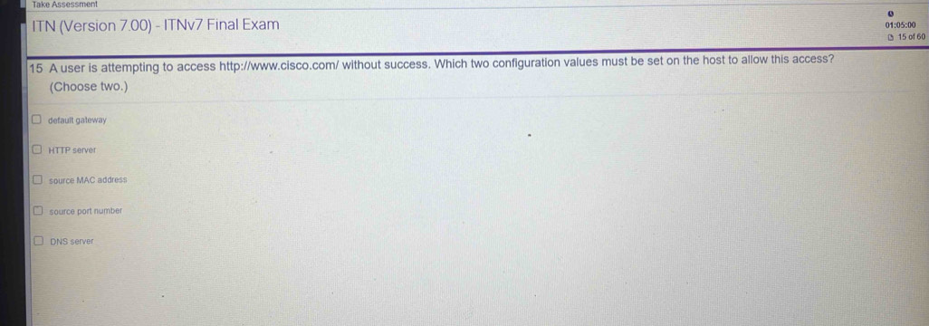 Take Assessment
01:05:00
ITN (Version 7.00) - ITNv7 Final Exam 15 of 60
15 A user is attempting to access http://www.cisco.com/ without success. Which two configuration values must be set on the host to allow this access?
(Choose two.)
default gateway
HTIF server
source MAC address
source port number
DNS server