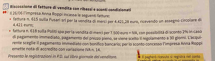 Riscossione di fatture di vendita con ribassi e sconti condizionati 
Il 26/06 l’impresa Anna Roppi incassa le seguenti fatture: 
fattura n. 615 sulla Fusari srl per la vendita di merci per 4.421, 28 euro, ricevendo un assegno circolare di
4.421 euro; 
fattura n. 618 sulla Politi spa per la vendita di merci per 7.500 euro + IVA, con possibilità di sconto 2% in caso 
di pagamento immediato, pagamento del prezzo pieno, se viene scelto il regolamento a 30 giorni. L’acqui- 
rente sceglie il pagamento immediato con bonifico bancario; per lo sconto concesso l’impresa Anna Roppi 
emette nota di accredito con variazione IVA n. 14. 
Presenta le registrazioni in P.D. sul libro giornale del venditore. Il pagherò ricevuto sì registra nel conto