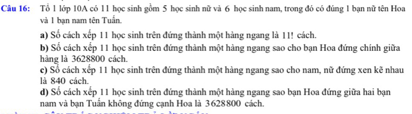 Tổ 1 lớp 10A có 11 học sinh gồm 5 học sinh nữ và 6 học sinh nam, trong đó có đúng 1 bạn nữ tên Hoa 
và 1 bạn nam tên Tuấn. 
a) Số cách xếp 11 học sinh trên đứng thành một hàng ngang là 11! cách. 
b) Số cách xếp 11 học sinh trên đứng thành một hàng ngang sao cho bạn Hoa đứng chính giữa 
hàng là 3628800 cách. 
c) Số cách xếp 11 học sinh trên đứng thành một hàng ngang sao cho nam, nữ đứng xen kẽ nhau 
là 840 cách. 
d) Số cách xếp 11 học sinh trên đứng thành một hàng ngang sao bạn Hoa đứng giữa hai bạn 
nam và bạn Tuấn không đứng cạnh Hoa là 3628800 cách.