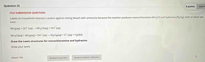 Save A 
FILE SUBMISSION QUESTION: 
Labels on household cleansers caution against mixing bleach with ammonia because the reaction produces monochloramine (NH2Cl) and hydrazine (N_2H_4) , both of which are 
toxic:
NH_3(aq)+OCl^-(aq)to NH_2Cl(aq)+OH^-(aq)
NH_2Cl(aq)+NH_3(aq)+OH^-(aq)to N_2H_4(aq)+Cl^-(aq)+H_2O(ell )
Draw the Lewis structures for monochloramine and hydrazine. 
Show your work. 
Attach File Browse Local Files Browse Content Collection