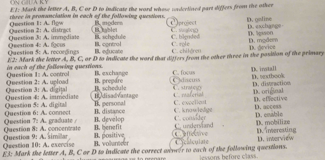 ON GIUA KY
E1: Mark the letter A, B, C or D to indicate the word whose underlined part differs from the other
three in pronunciation in each of the following questions.
Question 1: A. flow B modern Cproject
D. online
Question 2: A. distract B. tablet C. strategy D. exchange
Question 3: A. immediate B. schedule C. blended D. lesson
Question 4: A. focus B. control C. role D. modern
D. device
Question 5: A. recordings B. educate C. children
E2: Mark the letter A, B, C, or D to indicate the word that differs from the other three in the position of the primary
in each of the following questions.
Question 1: A. control B. exchange C. focus D. install
Question 2: A. upload B. prepare Codiscuss D. textbook
Question 3: A. digital B. schedule C. strategy D. distraction
Question 4: A. immediate B. disadvantage C. material D. original
Question 5: A. digital B. personal C. excellent D.effective
Question 6: A . connect B. distance C. knowledge D. access
Question 7: A. graduate / B. develop C. consider D. enable
Question 8: A. concentrate B. benefit C. understand D. mobilize
Question 9: A. similar B. positive C. effective D. interesting
Question 10: A. exercise B. volunteer Ccalculate D. interview
E3: Mark the letter A, B, C or D to indicate the correct answer to each of the following questions.
essons before class.