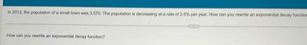 In 2012, the population of a small town was 3,570. The population is decreasing at a rate of 2.6% per year. How can you rewrite an exponential decay functio 
How can you rewrite an exponential decay function?