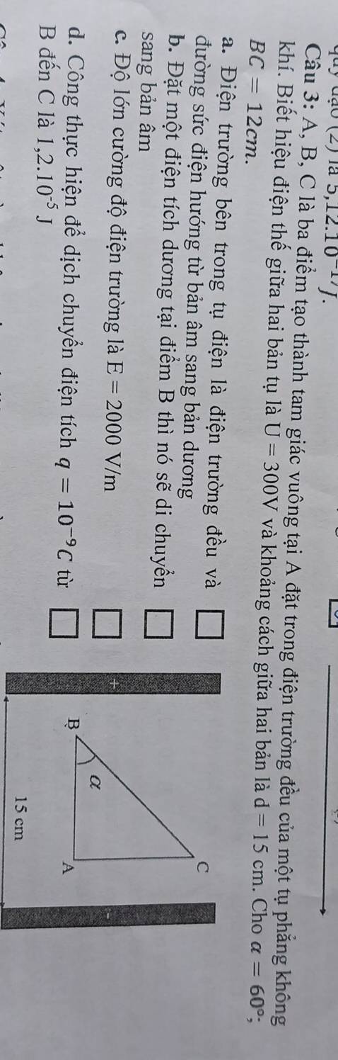 quy đạo (2) la 5, 12.10^(-17)J. 
Câu 3: A, B, C là ba điểm tạo thành tam giác vuông tại A đặt trong điện trường đều của một tụ phẳng không 
khí. Biết hiệu điện thế giữa hai bản tụ là U=300V và khoảng cách giữa hai bản là d=15cm. Cho alpha =60°;
BC=12cm. 
a. Điện trường bên trong tụ điện là điện trường đều và □ 
đường sức điện hướng từ bản âm sang bản dương 
b. Đặt một điện tích dương tại điểm B thì nó sẽ di chuyển □ 
sang bản âm 
c. Độ lớn cường độ điện trường là E=2000V/m
d. Công thực hiện để dịch chuyển điện tích q=10^(-9)C tù 
B đến C là 1,2.10^(-5)J
15 cm