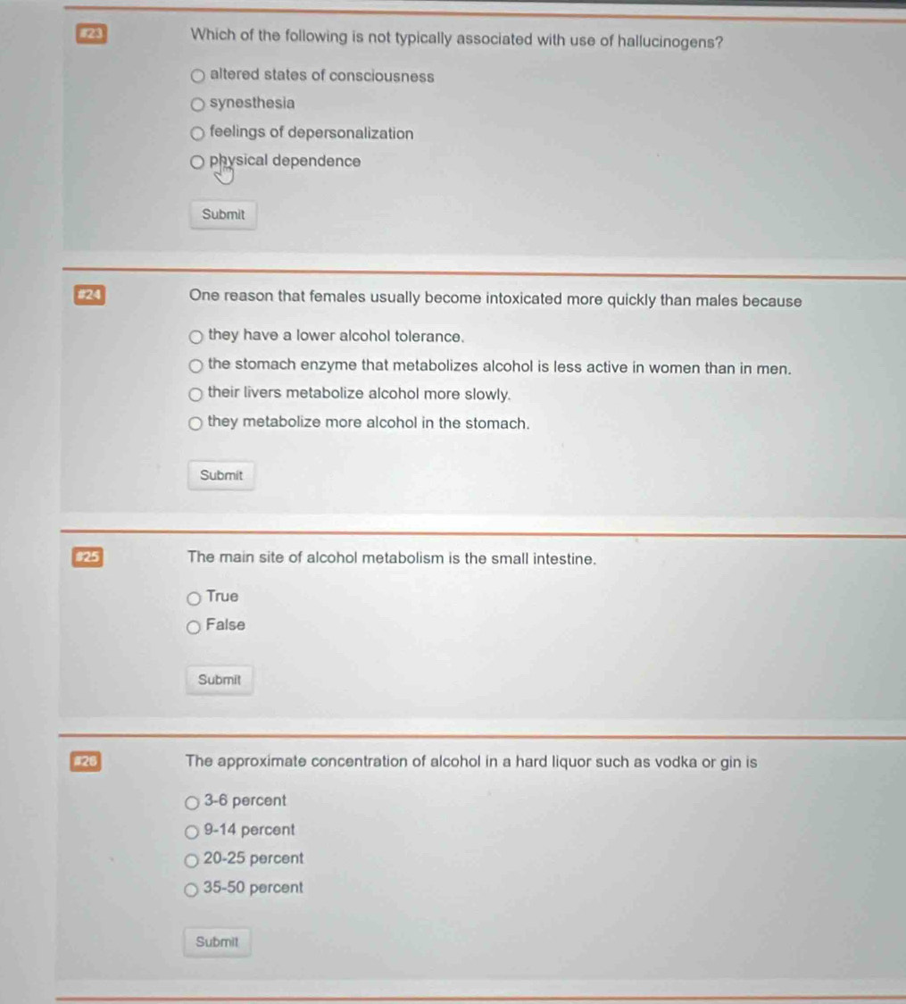 #23 Which of the following is not typically associated with use of hallucinogens?
altered states of consciousness
synesthesia
feelings of depersonalization
physical dependence
Submit
#24 One reason that females usually become intoxicated more quickly than males because
they have a lower alcohol tolerance.
the stomach enzyme that metabolizes alcohol is less active in women than in men.
their livers metabolize alcohol more slowly.
they metabolize more alcohol in the stomach.
Submit
$25 The main site of alcohol metabolism is the small intestine.
True
False
Submit
#26 The approximate concentration of alcohol in a hard liquor such as vodka or gin is
3-6 percent
9-14 percent
20-25 percent
35-50 percent
Submit