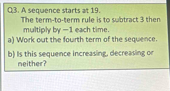 A sequence starts at 19. 
The term-to-term rule is to subtract 3 then 
multiply by −1 each time. 
a) Work out the fourth term of the sequence. 
b) Is this sequence increasing, decreasing or 
neither?