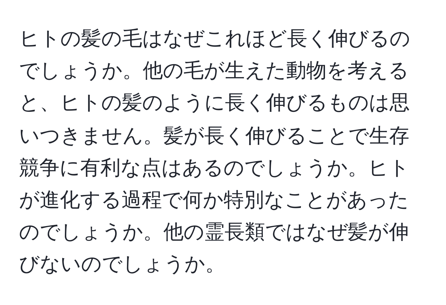 ヒトの髪の毛はなぜこれほど長く伸びるのでしょうか。他の毛が生えた動物を考えると、ヒトの髪のように長く伸びるものは思いつきません。髪が長く伸びることで生存競争に有利な点はあるのでしょうか。ヒトが進化する過程で何か特別なことがあったのでしょうか。他の霊長類ではなぜ髪が伸びないのでしょうか。