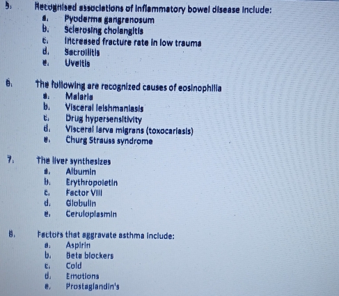 Recognised associations of inflammatory bowel disease include:
Pyoderma gangrenosum
b. Sclerosing cholangitis
E Increased fracture rate in low trauma
d. Sacrollitis
e. Uveltis
6. The fullowing are recognized causes of eosinophilia
s Malaria
b. Visceral leishmaniasis
t Drug hypersensitivity
d. Visceral larva migrans (toxocariasis)
Churg Strauss syndrome
7. The liver synthesizes
a. Albumin
B. Erythropoletin
c. Factor VIII
d. Globulin
e Ceruloplasmin
8. Factors that aggravate asthma include:
a. Aspirin
b. Beta blockers
er Cold
d. Emotions
e, Prostaglandin's