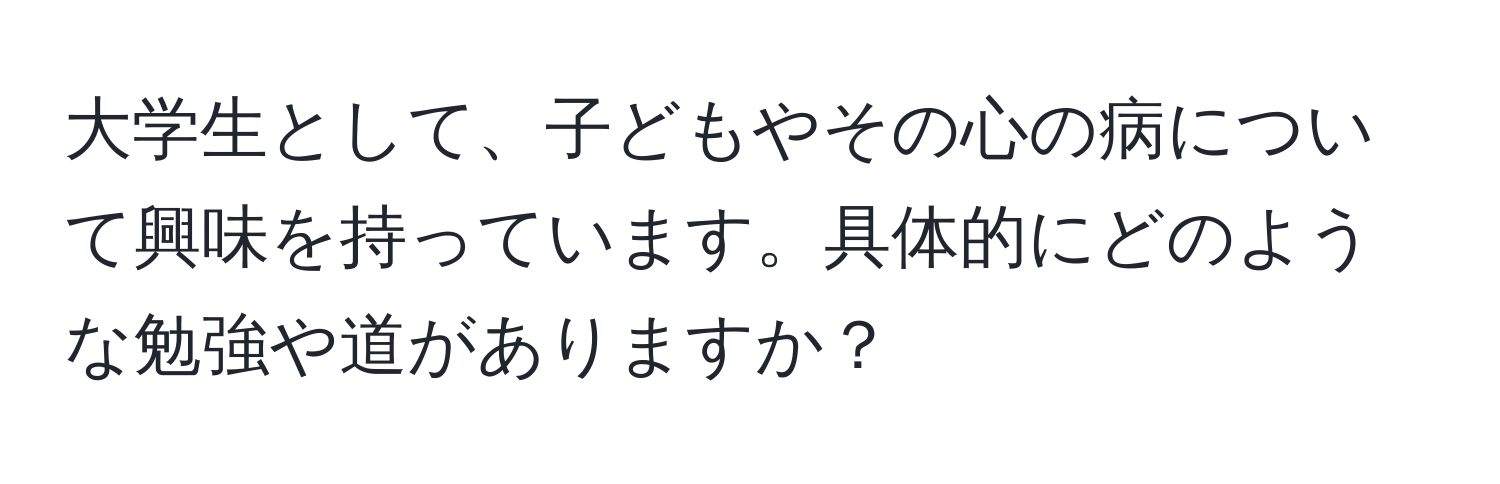 大学生として、子どもやその心の病について興味を持っています。具体的にどのような勉強や道がありますか？