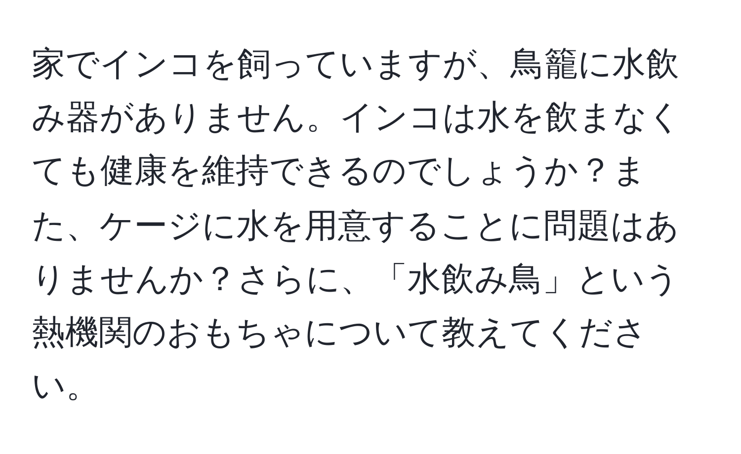 家でインコを飼っていますが、鳥籠に水飲み器がありません。インコは水を飲まなくても健康を維持できるのでしょうか？また、ケージに水を用意することに問題はありませんか？さらに、「水飲み鳥」という熱機関のおもちゃについて教えてください。