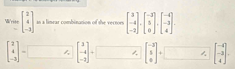 ing 
Write beginbmatrix 2 4 -3endbmatrix as a linear combination of the vectors beginbmatrix 3 -4 -2endbmatrix , beginbmatrix -3 5 0endbmatrix , beginbmatrix -4 -3 4endbmatrix.
beginbmatrix 2 4 -3endbmatrix =□; beginbmatrix 3 -4 -2endbmatrix +□; beginbmatrix -3 5 0endbmatrix +□; beginbmatrix -4 -3 4endbmatrix.