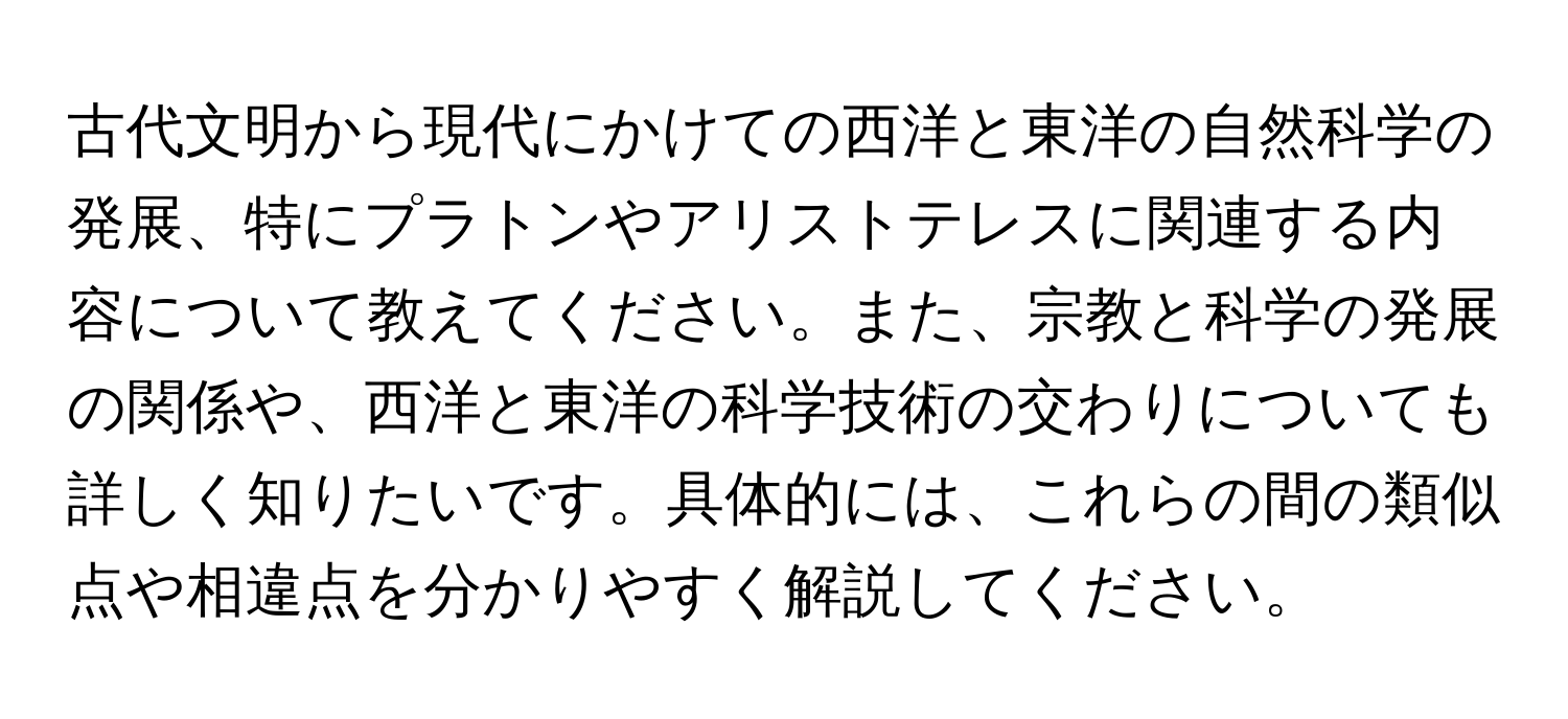 古代文明から現代にかけての西洋と東洋の自然科学の発展、特にプラトンやアリストテレスに関連する内容について教えてください。また、宗教と科学の発展の関係や、西洋と東洋の科学技術の交わりについても詳しく知りたいです。具体的には、これらの間の類似点や相違点を分かりやすく解説してください。