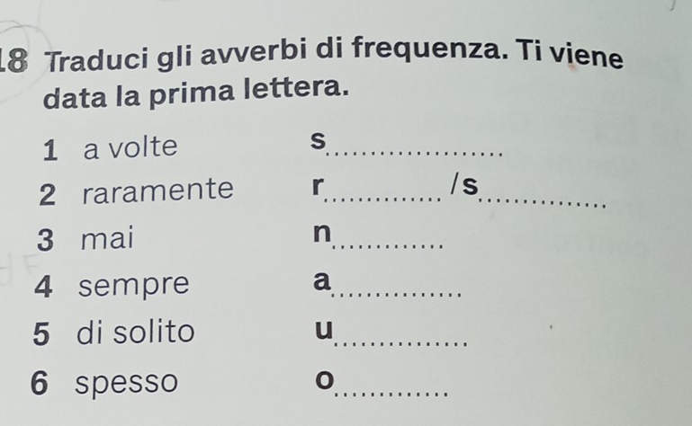 Traduci gli avverbi di frequenza. Ti viene 
data la prima lettera. 
1 a volte S_ 
2 raramente r_ 
_ 
/s 
3 mai n_ 
4 sempre a_ 
5 di solito u_ 
6 spesso 
_