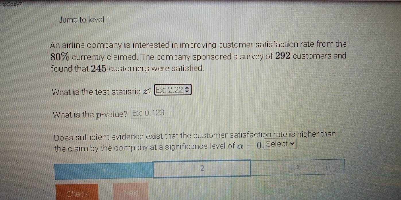 qx3zqy7 
Jump to level 1 
An airline company is interested in improving customer satisfaction rate from the
80% currently claimed. The company sponsored a survey of 292 customers and 
found that 245 customers were satisfied. 
What is the test statistic z? Ex: 2.22÷ 
What is the p -value? Ex: 0.123
Does sufficient evidence exist that the customer satisfaction rate is higher than 
the claim by the company at a significance level of alpha =0 Select 
2 
Check