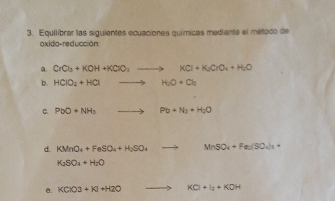 Equilibrar las siguientes ecuaciones químicas mediante el método de 
oxido-reducción 
a. CrCl_3+KOH+KClO_3to KCl+K_2CrO_4+H_2O
b. HClO_2+HClto H_2O+Cl_2
C. PbO+NH_3to Pb+N_2+H_2O
d. KMnO_4+FeSO_4+H_2SO_4to MnSO_4+Fe_2(SO_4)_3+
K_2SO_4+H_2O
e. KCIO3+KI+H2O to KCl+I_2+KOH