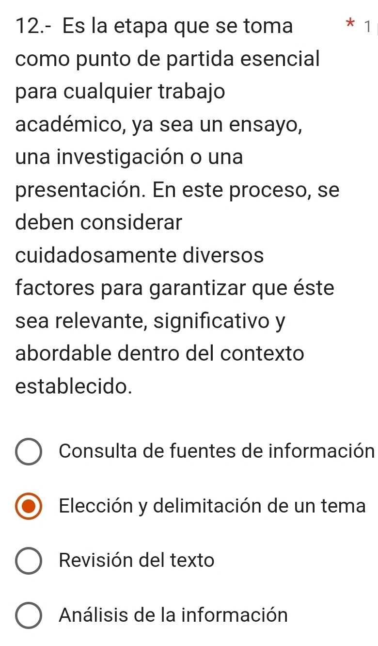 12.- Es la etapa que se toma * 1
como punto de partida esencial
para cualquier trabajo
académico, ya sea un ensayo,
una investigación o una
presentación. En este proceso, se
deben considerar
cuidadosamente diversos
factores para garantizar que éste
sea relevante, significativo y
abordable dentro del contexto
establecido.
Consulta de fuentes de información
Elección y delimitación de un tema
Revisión del texto
Análisis de la información