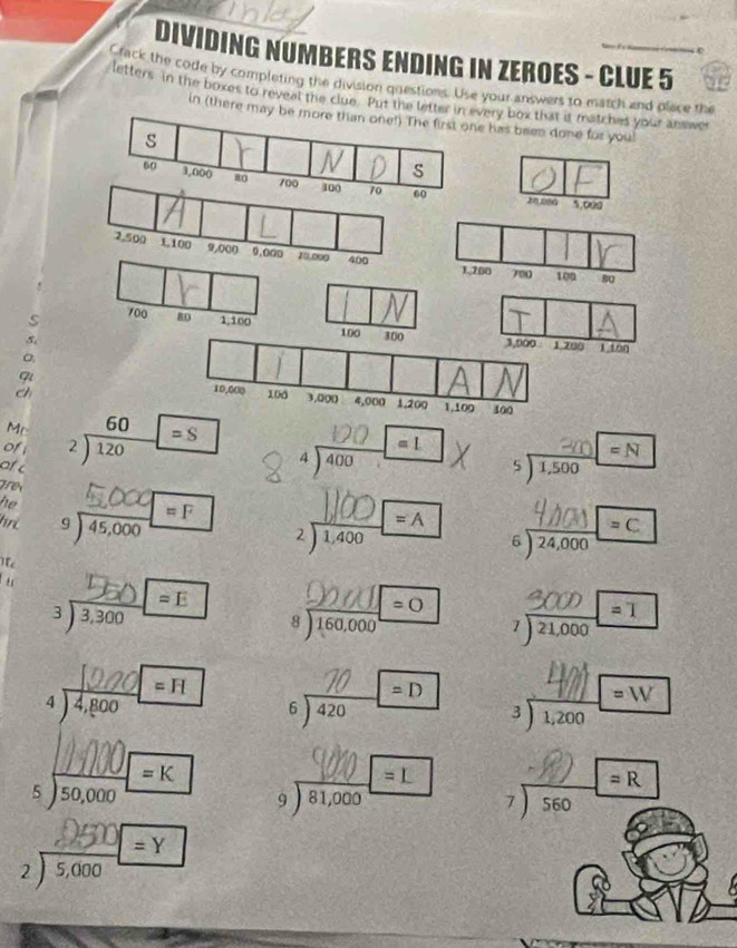 DIVIDING NUMBERS ENDING IN ZEROES - CLUE 5 
Crack the code by completing the division questions. Use your answers to match and place the 
letters in the boxes to reveal the clue. Put the letter in every box that it matches your answer 
in (there may be m has been done for you!
20,00G 5,000
100 80 1,100 1
5, 1 100
。 
qi 
ch 
Mr 
of i beginarrayr 60 2encloselongdiv 120endarray _ =S
1 =L
of c
beginarrayr 4encloselongdiv 400endarray
gre
beginarrayr 5encloselongdiv 1,500endarray =N
he 
hr beginarrayr 9encloselongdiv 45,000endarray =F □

=C
beginarrayr 6encloselongdiv 24,000endarray overline CO_3+Ca(OH)_2=CaCO) 
tu
=E
=0
=1
beginarrayr 3encloselongdiv 3,300endarray beginarrayr 8encloselongdiv 160,000endarray _  beginarrayr 7encloselongdiv 21,000endarray △ cm
=H
beginarrayr 4encloselongdiv 4,800endarray
1 =D
beginarrayr 6encloselongdiv 420endarray beginarrayr 3encloselongdiv 1,200=N
1
=K beginarrayr 9encloselongdiv 81,000endarray _ [=1 beginarrayr 7encloselongdiv 560endarray _ =R
beginarrayr 5encloselongdiv 50,000endarray overline 
=Y
beginarrayr 2encloselongdiv 5,000endarray