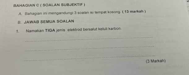 BAHAGIAN C ( SOALAN SUBJEKTIF ) 
A. Bahagian ini mengandungi 3 soalan isi tempat kosong. ( 13 markah ) 
B. JAWAB SEMUA SOALAN 
1. Namakan TIGA jenis elektrod bersalut keluli karbon. 
_ 
_ 
_ 
(3 Markah)