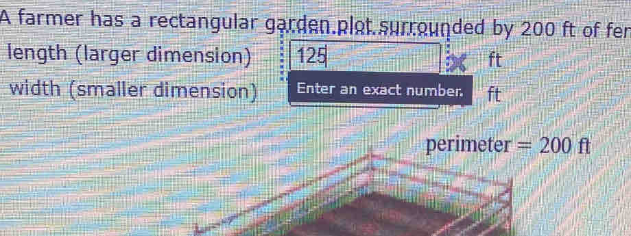 A farmer has a rectangular garden.plot.surrounded by 200 ft of fer 
length (larger dimension) 125 ft
width (smaller dimension) Enter an exact number. ft
perimeter =200ft