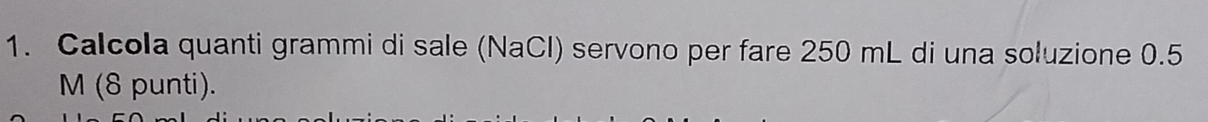 Calcola quanti grammi di sale (NaCl) servono per fare 250 mL di una soluzione 0.5
M (8 punti).