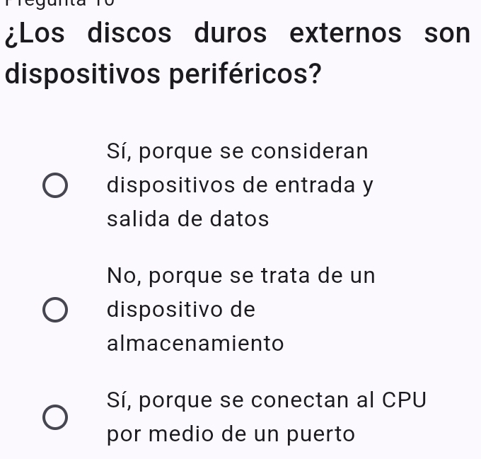 to
¿Los discos duros externos son
dispositivos periféricos?
Sí, porque se consideran
dispositivos de entrada y
salida de datos
No, porque se trata de un
dispositivo de
almacenamiento
Sí, porque se conectan al CPU
por medio de un puerto