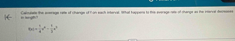 Calculate the average rate of change of f on each interval. What happens to this average rate of change as the interval decreases 
in length?
f(x)= 1/4 x^4- 1/3 x^3