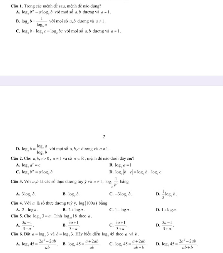 Trong các mệnh đề sau, mệnh đề nào đúng?
A. log _ab^a=alog _ab với mọi số a,b dương và a!= 1.
B. log _ab=frac 1log _ba với mọi số a,b dương và a!= 1.
C. log _ab+log _ac=log _abc với mọi số a,b dương và a!= 1.
2
D. log _ab=frac log _calog _cb với mọi số a,b,c dương và a!= 1.
Câu 2. Cho a,b,c>0,a!= 1 và số alpha ∈ R , mệnh đề nào dưới đây sai?
A. log _aa^c=c B. log _aa=1
C. log _ab^a=alog _ab D. log _a|b-c|=log _ab-log _ac
Câu 3. Với a,b là các số thực dương tùy ý và a!= 1 , lo g_ 1/a  1/b^3  bằng
A. 3log _ab. B. log _ab. C. -3log _ab. D.  1/3 log _ab.
Câu 4. Với a là số thực dương tuỳ ý, log (100a) bằng
A. 2 - log a . B. 2+log a. C. 1-log a. D. 1+log a.
Câu 5. Cho log _123=a. Tinh log _2418theoa.
A.  (3a-1)/3-a . B.  (3a+1)/3-a . C.  (3a+1)/3+a . D.  (3a-1)/3+a .
Câu 6. Đặt a=log _23 và b=log _53. Hãy biểu diễn log _645 theo a và b .
A. log _645= (2a^2-2ab)/ab . B. log _645= (a+2ab)/ab . C. log _645= (a+2ab)/ab+b . D. log _645= (2a^2-2ab)/ab+b .