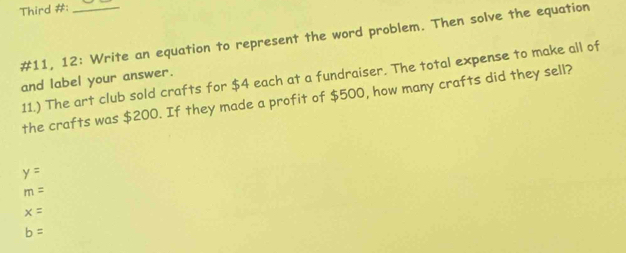 Third #:_
#11, 12: Write an equation to represent the word problem. Then solve the equation
11.) The art club sold crafts for $4 each at a fundraiser. The total expense to make all of
and label your answer.
the crafts was $200. If they made a profit of $500, how many crafts did they sell?
y=
m=
x=
b=